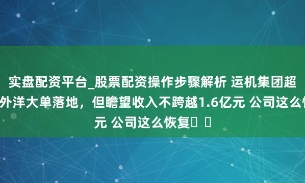 实盘配资平台_股票配资操作步骤解析 运机集团超13亿元外洋大单落地，但瞻望收入不跨越1.6亿元 公司这么恢复⋯⋯