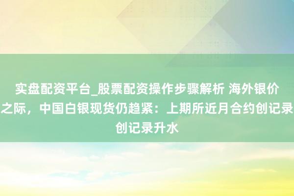 实盘配资平台_股票配资操作步骤解析 海外银价趋稳之际，中国白银现货仍趋紧：上期所近月合约创记录升水