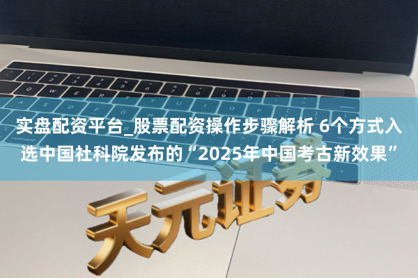 实盘配资平台_股票配资操作步骤解析 6个方式入选中国社科院发布的“2025年中国考古新效果”