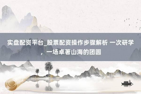 实盘配资平台_股票配资操作步骤解析 一次研学，一场卓著山海的团圆