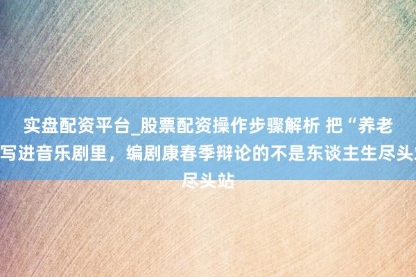 实盘配资平台_股票配资操作步骤解析 把“养老”写进音乐剧里，编剧康春季辩论的不是东谈主生尽头站
