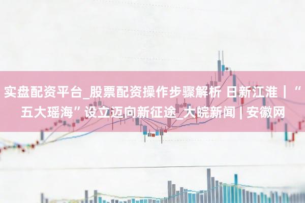实盘配资平台_股票配资操作步骤解析 日新江淮｜“五大瑶海”设立迈向新征途_大皖新闻 | 安徽网