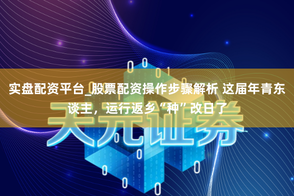 实盘配资平台_股票配资操作步骤解析 这届年青东谈主，运行返乡“种”改日了