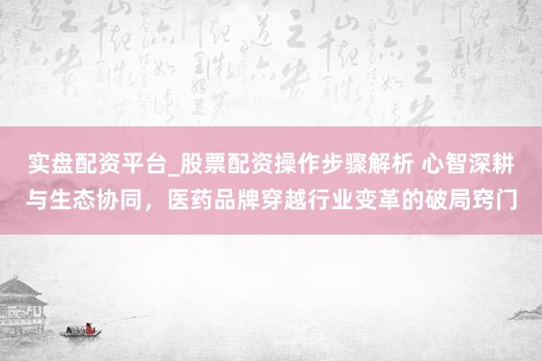 实盘配资平台_股票配资操作步骤解析 心智深耕与生态协同，医药品牌穿越行业变革的破局窍门