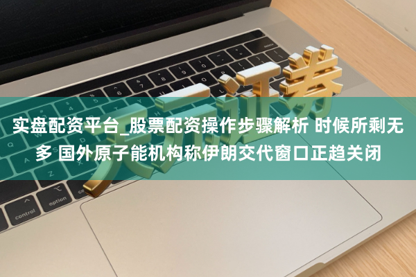 实盘配资平台_股票配资操作步骤解析 时候所剩无多 国外原子能机构称伊朗交代窗口正趋关闭