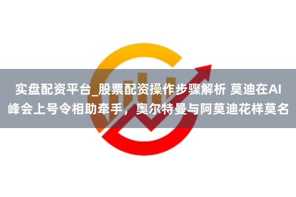 实盘配资平台_股票配资操作步骤解析 莫迪在AI峰会上号令相助牵手，奥尔特曼与阿莫迪花样莫名
