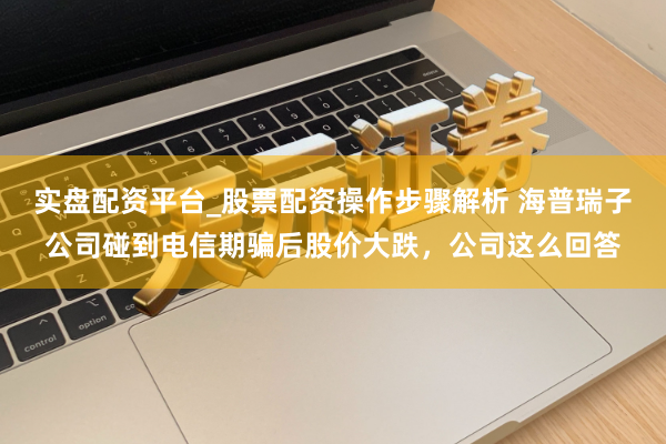 实盘配资平台_股票配资操作步骤解析 海普瑞子公司碰到电信期骗后股价大跌，公司这么回答