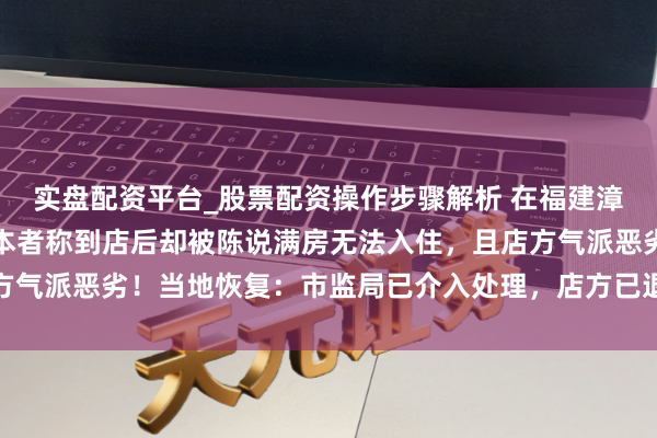 实盘配资平台_股票配资操作步骤解析 在福建漳州一旅店生效订房，赔本者称到店后却被陈说满房无法入住，且店方气派恶劣！当地恢复：市监局已介入处理，店方已退款补偿并说念歉