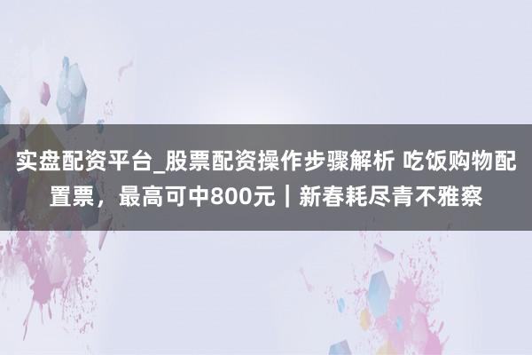 实盘配资平台_股票配资操作步骤解析 吃饭购物配置票，最高可中800元｜新春耗尽青不雅察
