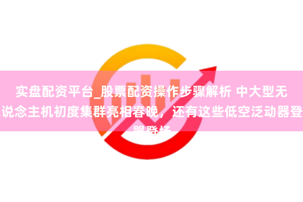 实盘配资平台_股票配资操作步骤解析 中大型无东说念主机初度集群亮相春晚，还有这些低空泛动器登场