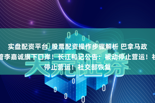 实盘配资平台_股票配资操作步骤解析 巴拿马政府强行接管李嘉诚旗下口岸！长江和记公告：被动停止营运！社交部恢复