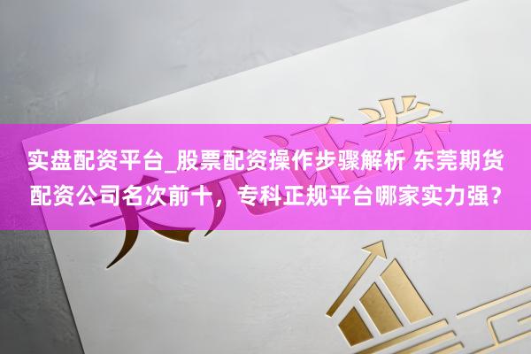 实盘配资平台_股票配资操作步骤解析 东莞期货配资公司名次前十，专科正规平台哪家实力强？
