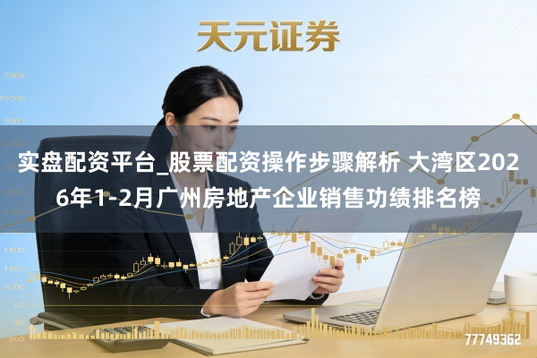 实盘配资平台_股票配资操作步骤解析 大湾区2026年1-2月广州房地产企业销售功绩排名榜