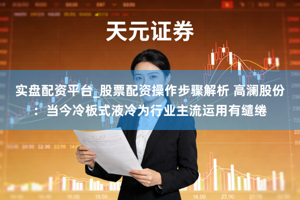 实盘配资平台_股票配资操作步骤解析 高澜股份：当今冷板式液冷为行业主流运用有缱绻