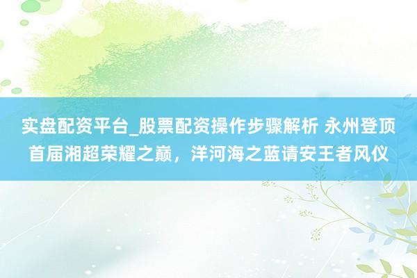 实盘配资平台_股票配资操作步骤解析 永州登顶首届湘超荣耀之巅，洋河海之蓝请安王者风仪