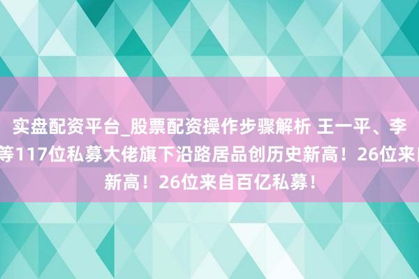 实盘配资平台_股票配资操作步骤解析 王一平、李骧、李春瑜等117位私募大佬旗下沿路居品创历史新高！26位来自百亿私募！