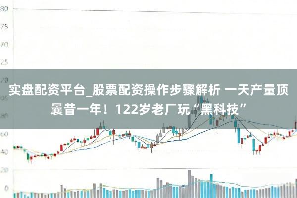实盘配资平台_股票配资操作步骤解析 一天产量顶曩昔一年！122岁老厂玩“黑科技”